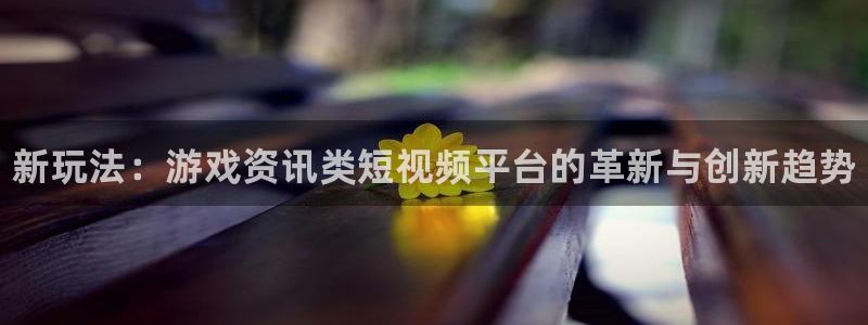 星欧娱乐平台官方网站：新玩法：游戏资讯类短视频平台的革新与创